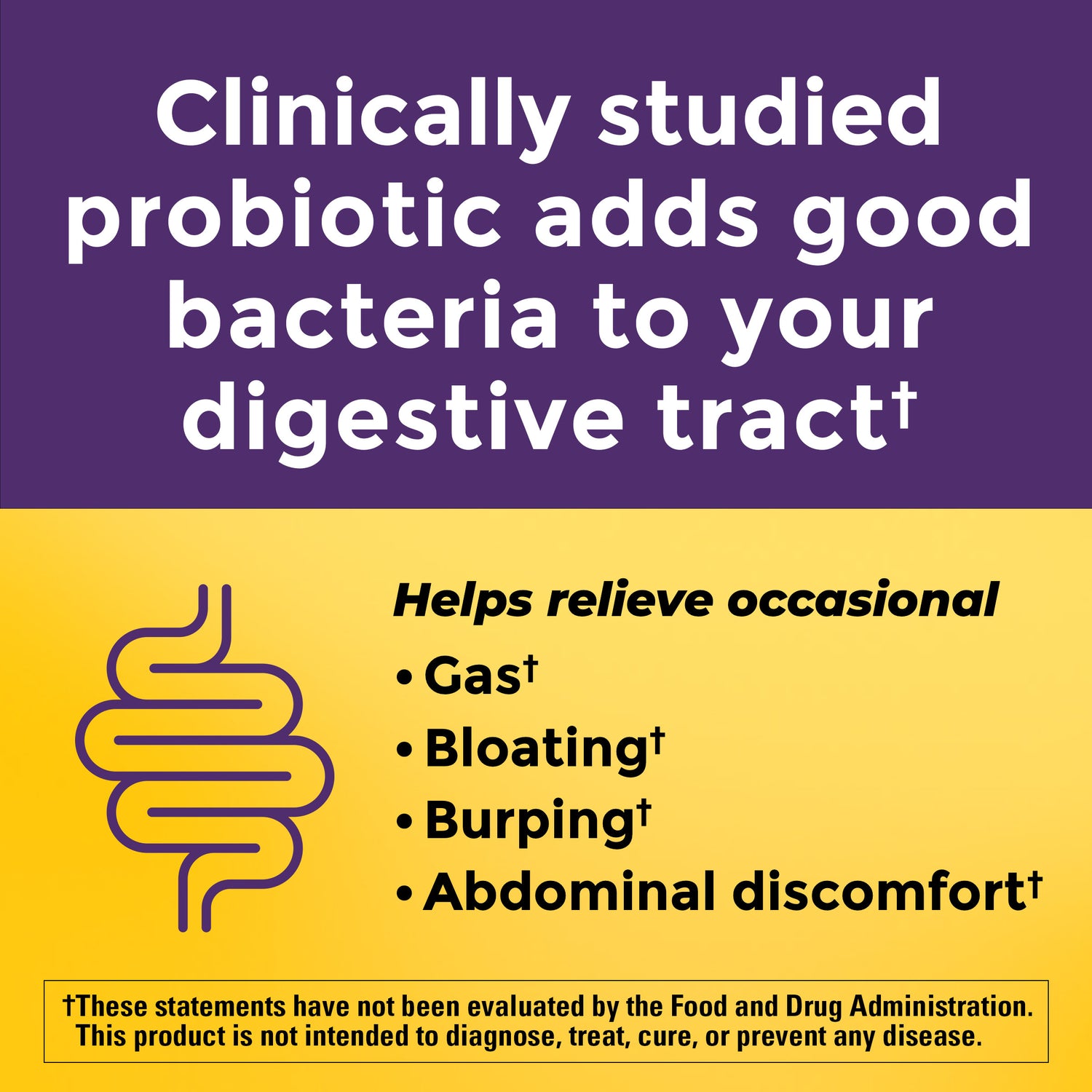 Clinically Studied Probiotic Lactospore 2 Billion CFU (per 2 gummies). Adds good bacteria to your digestive tract. Helps relieve occasional gas, bloating, burping, and abdominal discomfort. These statements have not been evaluated by the Food and Drug Administration. This product is not intended to diagnose, treat, cure, or prevent any disease.